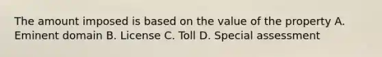 The amount imposed is based on the value of the property A. Eminent domain B. License C. Toll D. Special assessment