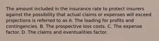 The amount included in the insurance rate to protect insurers against the possibility that actual claims or expenses will exceed projections is referred to as A. The loading for profits and contingencies. B. The prospective loss costs. C. The expense factor. D. The claims and eventualities factor.