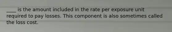 ____ is the amount included in the rate per exposure unit required to pay losses. This component is also sometimes called the loss cost.