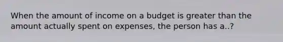 When the amount of income on a budget is greater than the amount actually spent on expenses, the person has a..?