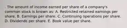 . The amount of income earned per share of a company's common stock is known as: A. Restricted retained earnings per share. B. Earnings per share. C. Continuing operations per share. D. Dividends per share. E. Book value per share.