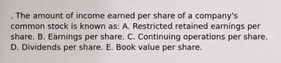 . The amount of income earned per share of a company's common stock is known as: A. Restricted retained earnings per share. B. Earnings per share. C. Continuing operations per share. D. Dividends per share. E. Book value per share.