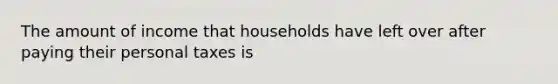 The amount of income that households have left over after paying their personal taxes is