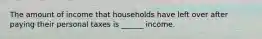 The amount of income that households have left over after paying their personal taxes is ______ income.