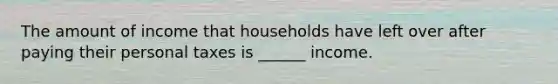 The amount of income that households have left over after paying their personal taxes is ______ income.