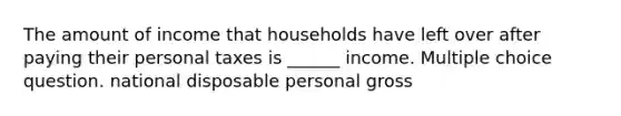 The amount of income that households have left over after paying their personal taxes is ______ income. Multiple choice question. national disposable personal gross