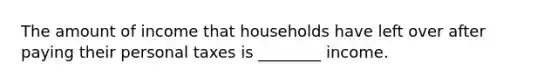 The amount of income that households have left over after paying their personal taxes is ________ income.