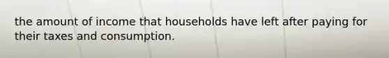 the amount of income that households have left after paying for their taxes and consumption.