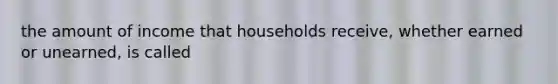 the amount of income that households receive, whether earned or unearned, is called