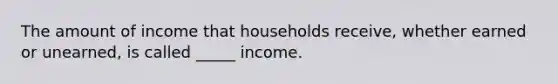 The amount of income that households receive, whether earned or unearned, is called _____ income.