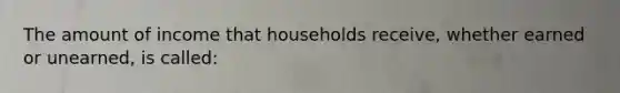 The amount of income that households receive, whether earned or unearned, is called: