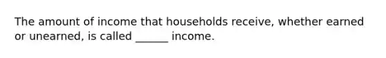 The amount of income that households receive, whether earned or unearned, is called ______ income.