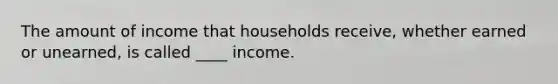 The amount of income that households receive, whether earned or unearned, is called ____ income.