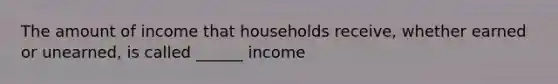 The amount of income that households receive, whether earned or unearned, is called ______ income