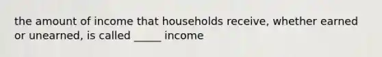 the amount of income that households receive, whether earned or unearned, is called _____ income