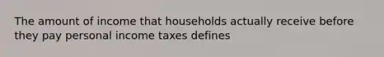 The amount of income that households actually receive before they pay personal income taxes defines