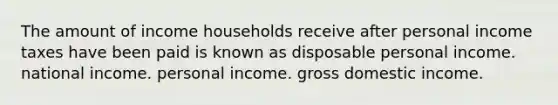 The amount of income households receive after personal income taxes have been paid is known as disposable personal income. national income. personal income. gross domestic income.