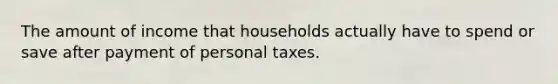 The amount of income that households actually have to spend or save after payment of personal taxes.