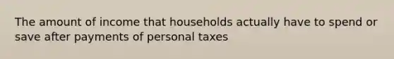 The amount of income that households actually have to spend or save after payments of personal taxes