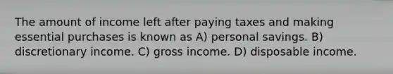 The amount of income left after paying taxes and making essential purchases is known as A) personal savings. B) discretionary income. C) gross income. D) disposable income.