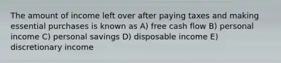 The amount of income left over after paying taxes and making essential purchases is known as A) free cash flow B) personal income C) personal savings D) disposable income E) discretionary income