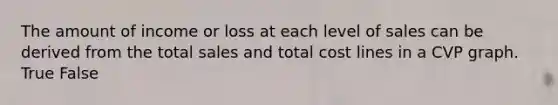 The amount of income or loss at each level of sales can be derived from the total sales and total cost lines in a CVP graph. True False