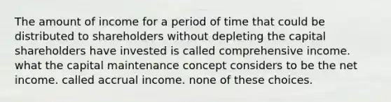 The amount of income for a period of time that could be distributed to shareholders without depleting the capital shareholders have invested is called comprehensive income. what the capital maintenance concept considers to be the net income. called accrual income. none of these choices.