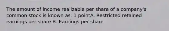 The amount of income realizable per share of a company's common stock is known as: 1 pointA. Restricted retained earnings per share B. Earnings per share