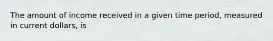 The amount of income received in a given time period, measured in current dollars, is