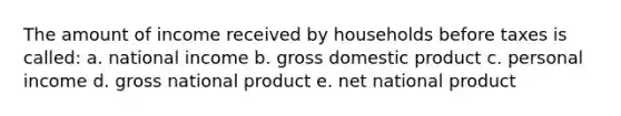 The amount of income received by households before taxes is called: a. national income b. gross domestic product c. personal income d. gross national product e. net national product