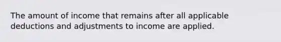 The amount of income that remains after all applicable deductions and adjustments to income are applied.