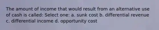 The amount of income that would result from an alternative use of cash is called: Select one: a. sunk cost b. differential revenue c. differential income d. opportunity cost