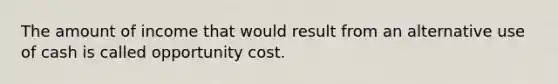 The amount of income that would result from an alternative use of cash is called opportunity cost.