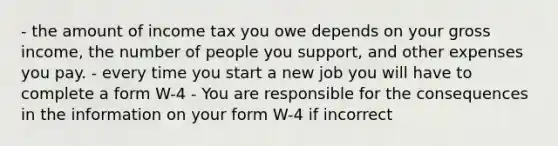 - the amount of income tax you owe depends on your gross income, the number of people you support, and other expenses you pay. - every time you start a new job you will have to complete a form W-4 - You are responsible for the consequences in the information on your form W-4 if incorrect