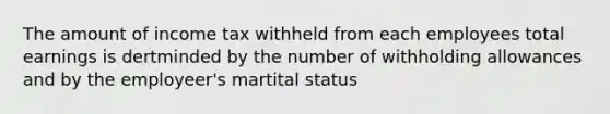 The amount of income tax withheld from each employees total earnings is dertminded by the number of withholding allowances and by the employeer's martital status