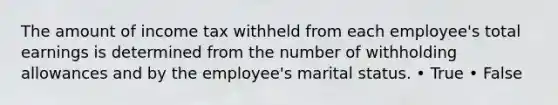 The amount of income tax withheld from each employee's total earnings is determined from the number of withholding allowances and by the employee's marital status. • True • False