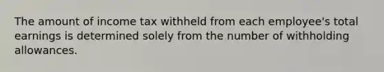 The amount of income tax withheld from each employee's total earnings is determined solely from the number of withholding allowances.