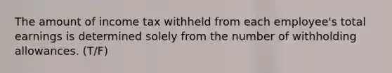 The amount of income tax withheld from each employee's total earnings is determined solely from the number of withholding allowances. (T/F)