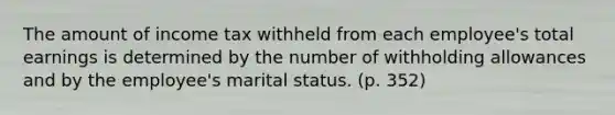 The amount of income tax withheld from each employee's total earnings is determined by the number of withholding allowances and by the employee's marital status. (p. 352)