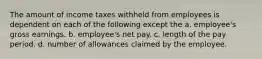 The amount of income taxes withheld from employees is dependent on each of the following except the a. employee's gross earnings. b. employee's net pay. c. length of the pay period. d. number of allowances claimed by the employee.