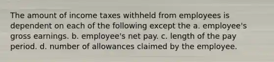 The amount of income taxes withheld from employees is dependent on each of the following except the a. employee's gross earnings. b. employee's net pay. c. length of the pay period. d. number of allowances claimed by the employee.