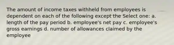 The amount of income taxes withheld from employees is dependent on each of the following except the Select one: a. length of the pay period b. employee's net pay c. employee's gross earnings d. number of allowances claimed by the employee