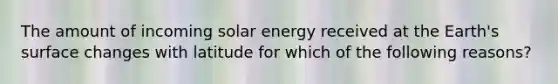 The amount of incoming solar energy received at the Earth's surface changes with latitude for which of the following reasons?