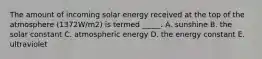 The amount of incoming solar energy received at the top of the atmosphere (1372W/m2) is termed _____. A. sunshine B. the solar constant C. atmospheric energy D. the energy constant E. ultraviolet