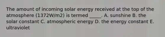 The amount of incoming solar energy received at the top of the atmosphere (1372W/m2) is termed _____. A. sunshine B. the solar constant C. atmospheric energy D. the energy constant E. ultraviolet