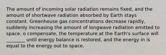 The amount of incoming solar radiation remains fixed, and the amount of shortwave radiation absorbed by Earth stays constant. Greenhouse gas concentrations decrease rapidly, suddenly increasing the amount of longwave radiation emitted to space. o compensate, the temperature at the Earth's surface will ________ until energy balance is restored, and the energy in is equal to the energy out to space.