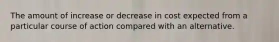 The amount of increase or decrease in cost expected from a particular course of action compared with an alternative.