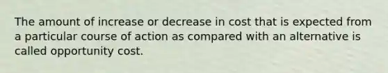 The amount of increase or decrease in cost that is expected from a particular course of action as compared with an alternative is called opportunity cost.