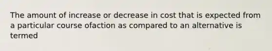 The amount of increase or decrease in cost that is expected from a particular course ofaction as compared to an alternative is termed