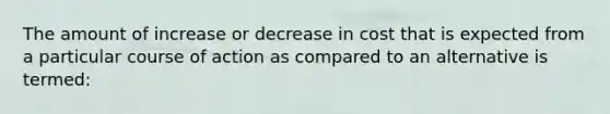 The amount of increase or decrease in cost that is expected from a particular course of action as compared to an alternative is termed: